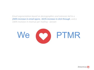 Email segmentation based on demographics and interests led to a
244% increase in email opens, 161% increase in click through, and a
330% increase in revenue per mailing - Janrain

We

PTMR

 