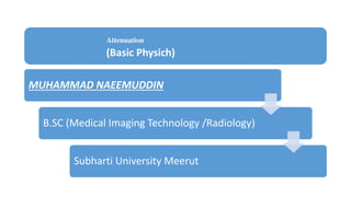 Attenuation
(Basic Physich)
MUHAMMAD NAEEMUDDIN
B.SC (Medical Imaging Technology /Radiology)
Subharti University Meerut
 