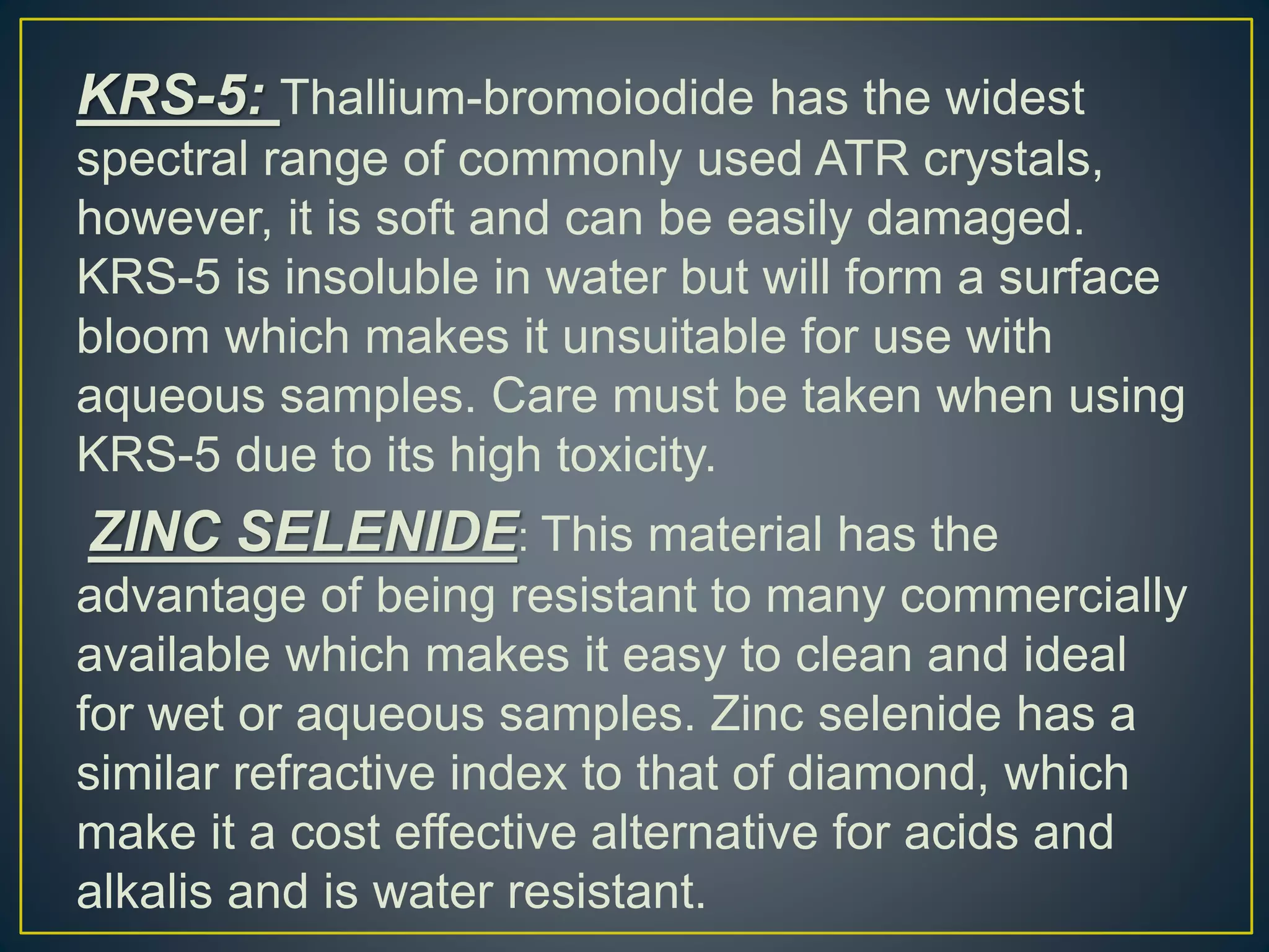 KRS-5: Thallium-bromoiodide has the widest
spectral range of commonly used ATR crystals,
however, it is soft and can be easily damaged.
KRS-5 is insoluble in water but will form a surface
bloom which makes it unsuitable for use with
aqueous samples. Care must be taken when using
KRS-5 due to its high toxicity.
ZINC SELENIDE: This material has the
advantage of being resistant to many commercially
available which makes it easy to clean and ideal
for wet or aqueous samples. Zinc selenide has a
similar refractive index to that of diamond, which
make it a cost effective alternative for acids and
alkalis and is water resistant.
 