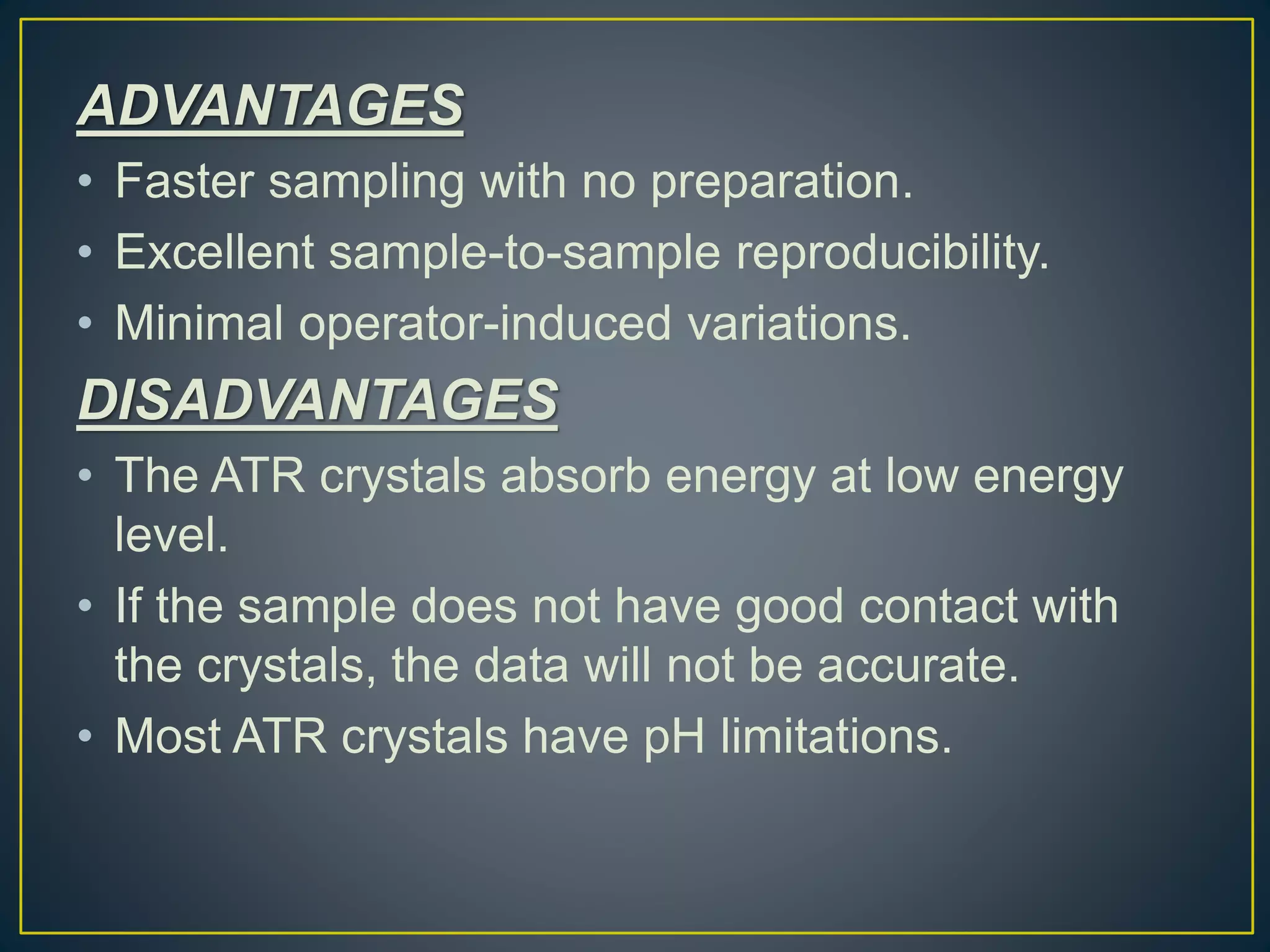 ADVANTAGES
• Faster sampling with no preparation.
• Excellent sample-to-sample reproducibility.
• Minimal operator-induced variations.
DISADVANTAGES
• The ATR crystals absorb energy at low energy
level.
• If the sample does not have good contact with
the crystals, the data will not be accurate.
• Most ATR crystals have pH limitations.
 