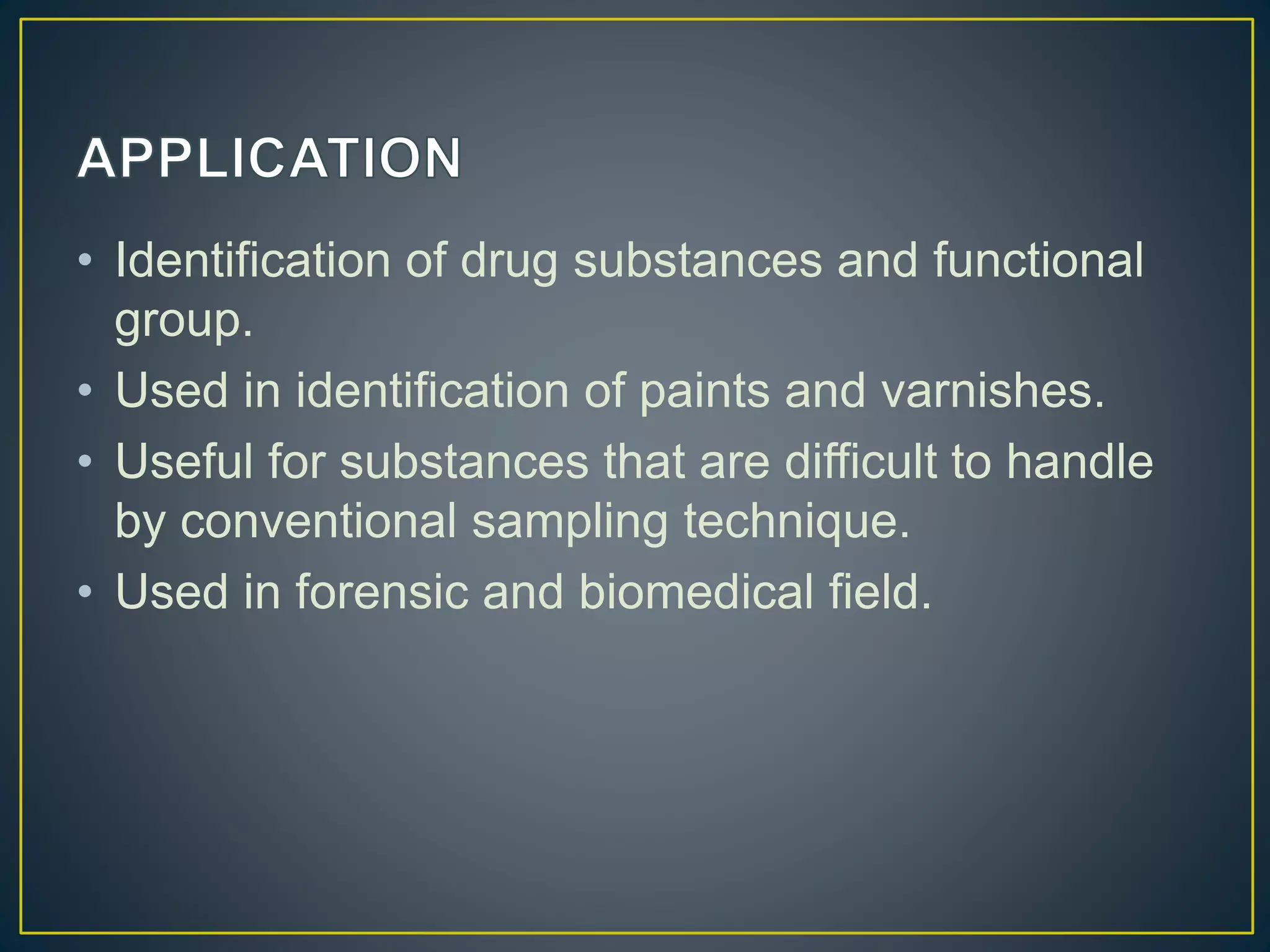 • Identification of drug substances and functional
group.
• Used in identification of paints and varnishes.
• Useful for substances that are difficult to handle
by conventional sampling technique.
• Used in forensic and biomedical field.
 