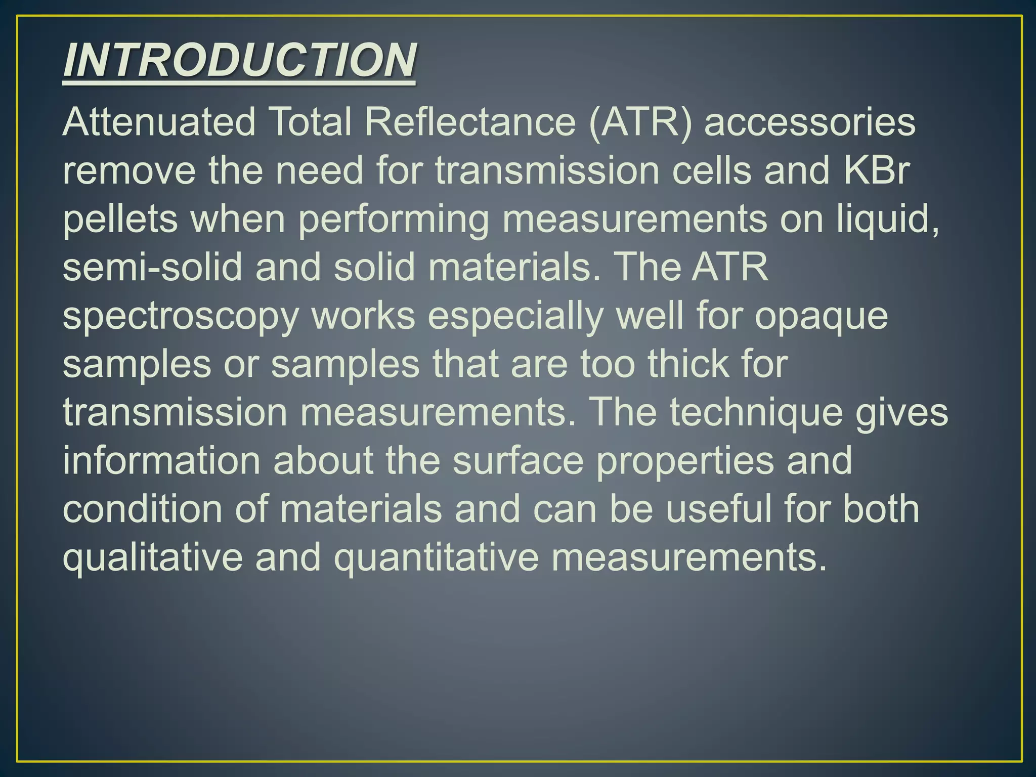 INTRODUCTION
Attenuated Total Reflectance (ATR) accessories
remove the need for transmission cells and KBr
pellets when performing measurements on liquid,
semi-solid and solid materials. The ATR
spectroscopy works especially well for opaque
samples or samples that are too thick for
transmission measurements. The technique gives
information about the surface properties and
condition of materials and can be useful for both
qualitative and quantitative measurements.
 