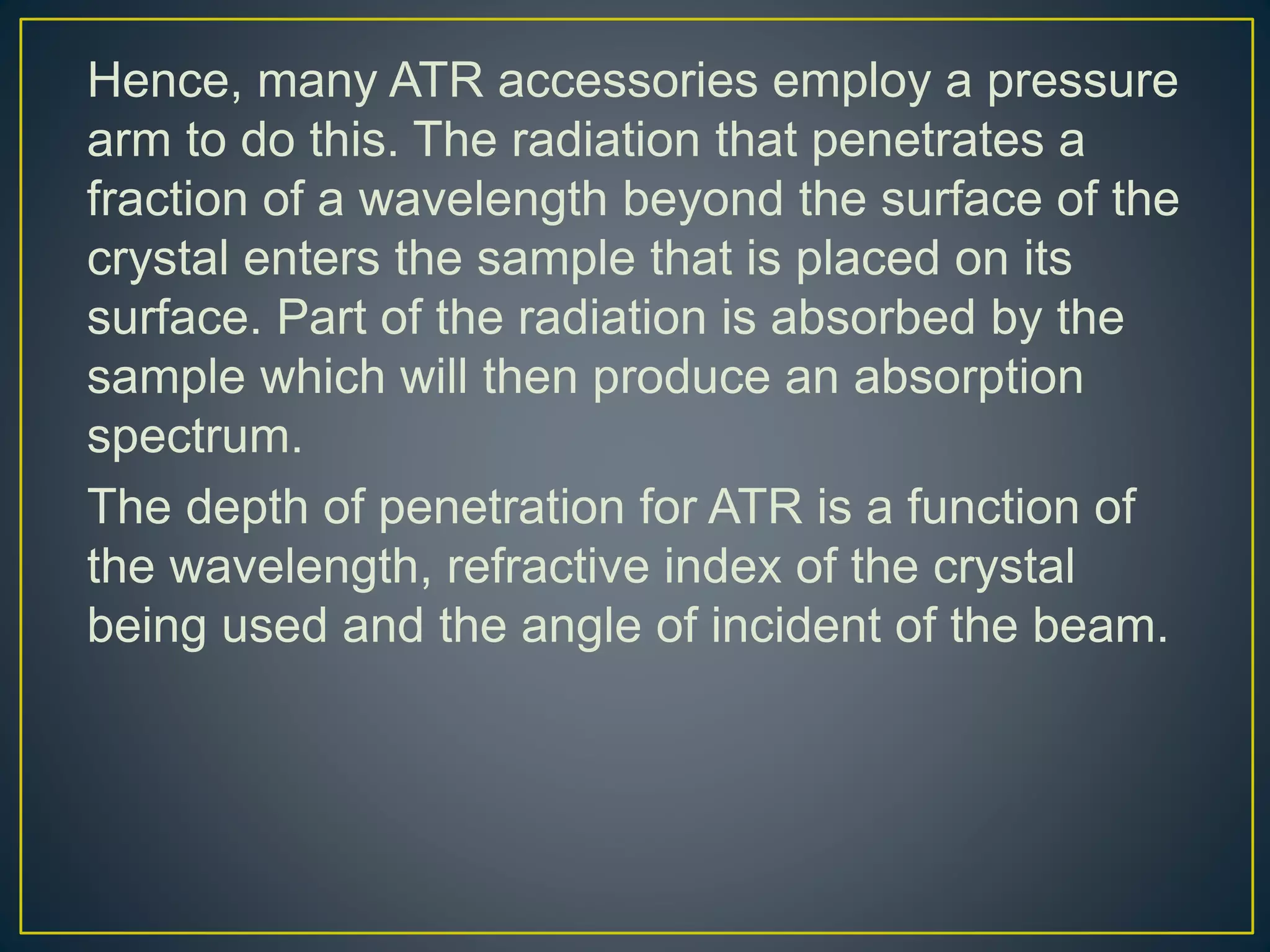 Hence, many ATR accessories employ a pressure
arm to do this. The radiation that penetrates a
fraction of a wavelength beyond the surface of the
crystal enters the sample that is placed on its
surface. Part of the radiation is absorbed by the
sample which will then produce an absorption
spectrum.
The depth of penetration for ATR is a function of
the wavelength, refractive index of the crystal
being used and the angle of incident of the beam.
 