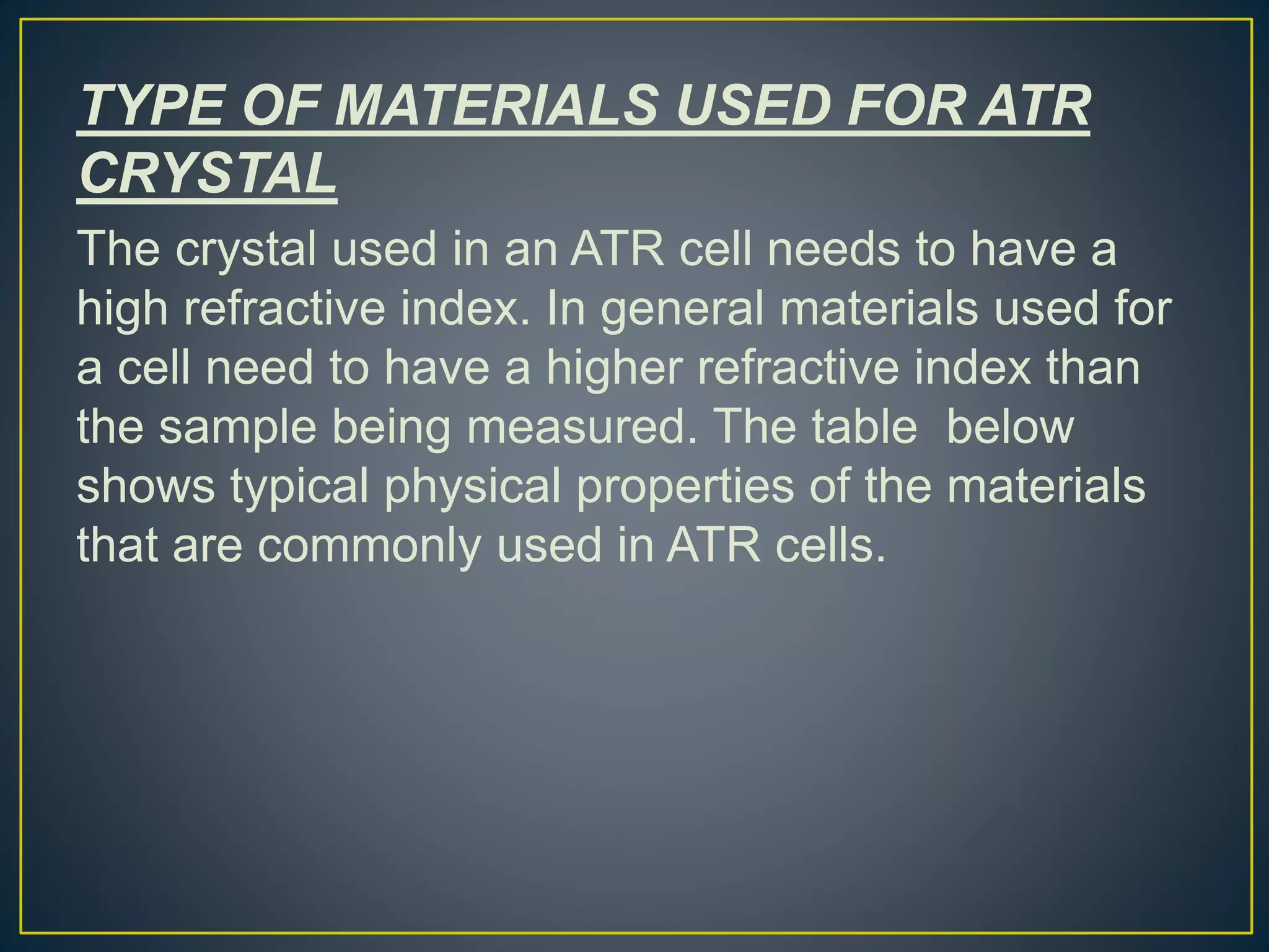 TYPE OF MATERIALS USED FOR ATR
CRYSTAL
The crystal used in an ATR cell needs to have a
high refractive index. In general materials used for
a cell need to have a higher refractive index than
the sample being measured. The table below
shows typical physical properties of the materials
that are commonly used in ATR cells.
 