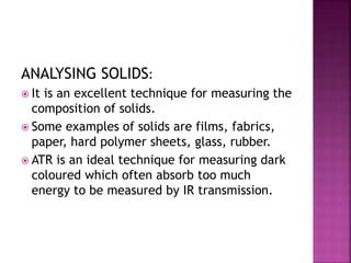 ANALYSING SOLIDS:
 It is an excellent technique for measuring the
composition of solids.
 Some examples of solids are films, fabrics,
paper, hard polymer sheets, glass, rubber.
 ATR is an ideal technique for measuring dark
coloured which often absorb too much
energy to be measured by IR transmission.
 