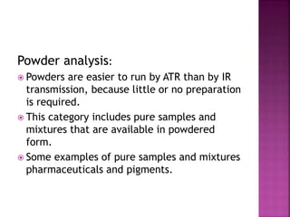 Powder analysis:
 Powders are easier to run by ATR than by IR
transmission, because little or no preparation
is required.
 This category includes pure samples and
mixtures that are available in powdered
form.
 Some examples of pure samples and mixtures
pharmaceuticals and pigments.
 