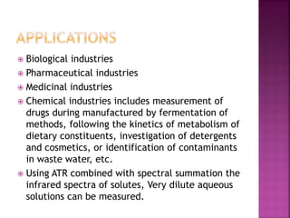  Biological industries
 Pharmaceutical industries
 Medicinal industries
 Chemical industries includes measurement of
drugs during manufactured by fermentation of
methods, following the kinetics of metabolism of
dietary constituents, investigation of detergents
and cosmetics, or identification of contaminants
in waste water, etc.
 Using ATR combined with spectral summation the
infrared spectra of solutes, Very dilute aqueous
solutions can be measured.
 