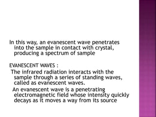 In this way, an evanescent wave penetrates
into the sample in contact with crystal,
producing a spectrum of sample
EVANESCENT WAVES :
The infrared radiation interacts with the
sample through a series of standing waves,
called as evanescent waves.
An evanescent wave is a penetrating
electromagnetic field whose intensity quickly
decays as it moves a way from its source
 