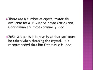  There are a number of crystal materials
available for ATR. Zinc Selenide (ZnSe) and
Germanium are most commonly used
 ZnSe scratches quite easily and so care must
be taken when cleaning the crystal. It is
recommended that lint free tissue is used.
 