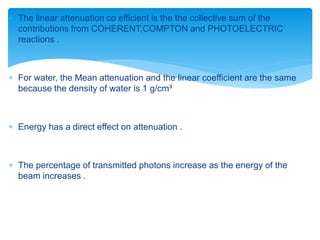  The linear attenuation co efficient is the the collective sum of the
contributions from COHERENT,COMPTON and PHOTOELECTRIC
reactions .
 For water, the Mean attenuation and the linear coefficient are the same
because the density of water is 1 g/cm³
 Energy has a direct effect on attenuation .
 The percentage of transmitted photons increase as the energy of the
beam increases .
 