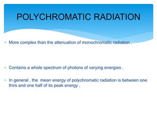  More complex than the attenuation of monochromatic radiation .
 Contains a whole spectrum of photons of varying energies .
 In general , the mean energy of polychromatic radiation is between one
thirs and one half of its peak energy ,
POLYCHROMATIC RADIATION
 