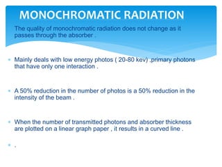  The quality of monochromatic radiation does not change as it
passes through the absorber .
 Mainly deals with low energy photos ( 20-80 kev) ,primary photons
that have only one interaction .
 A 50% reduction in the number of photos is a 50% reduction in the
intensity of the beam .
 When the number of transmitted photons and absorber thickness
are plotted on a linear graph paper , it results in a curved line .
 .
MONOCHROMATIC RADIATION
 