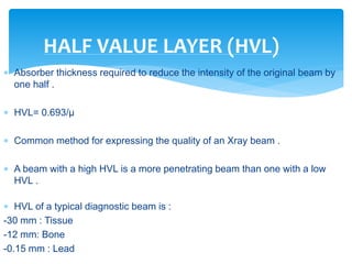  Absorber thickness required to reduce the intensity of the original beam by
one half .
 HVL= 0.693/µ
 Common method for expressing the quality of an Xray beam .
 A beam with a high HVL is a more penetrating beam than one with a low
HVL .
 HVL of a typical diagnostic beam is :
-30 mm : Tissue
-12 mm: Bone
-0.15 mm : Lead
HALF VALUE LAYER (HVL)
 