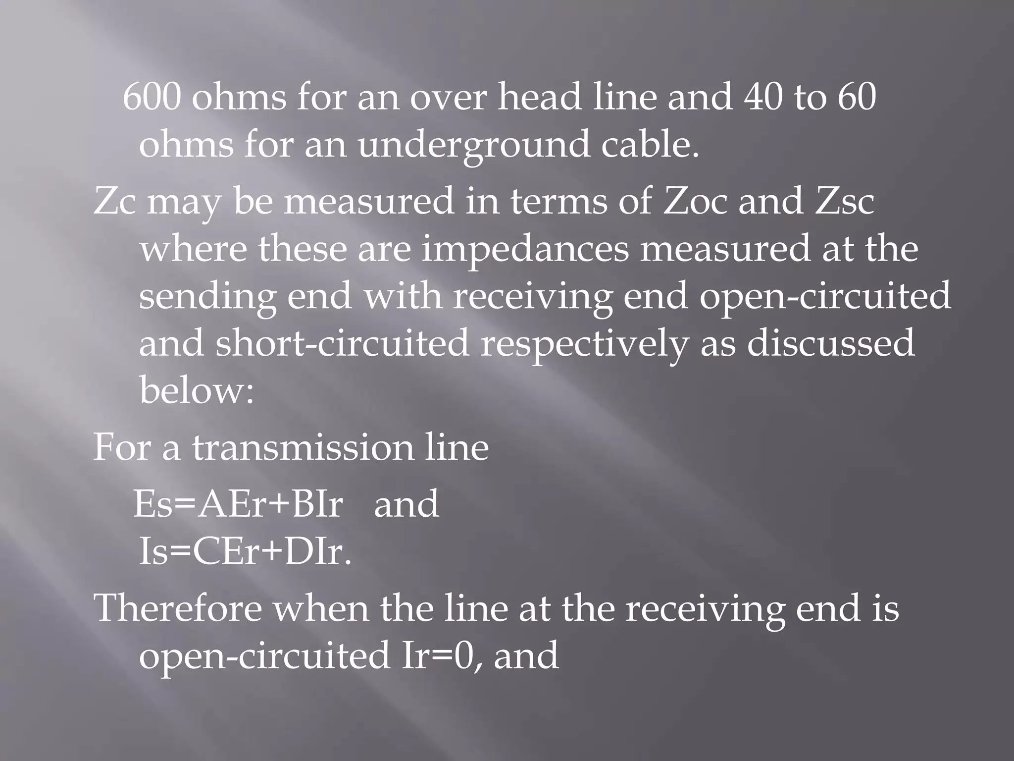 600 ohms for an over head line and 40 to 60
ohms for an underground cable.
Zc may be measured in terms of Zoc and Zsc
where these are impedances measured at the
sending end with receiving end open-circuited
and short-circuited respectively as discussed
below:
For a transmission line
Es=AEr+BIr and
Is=CEr+DIr.
Therefore when the line at the receiving end is
open-circuited Ir=0, and

 