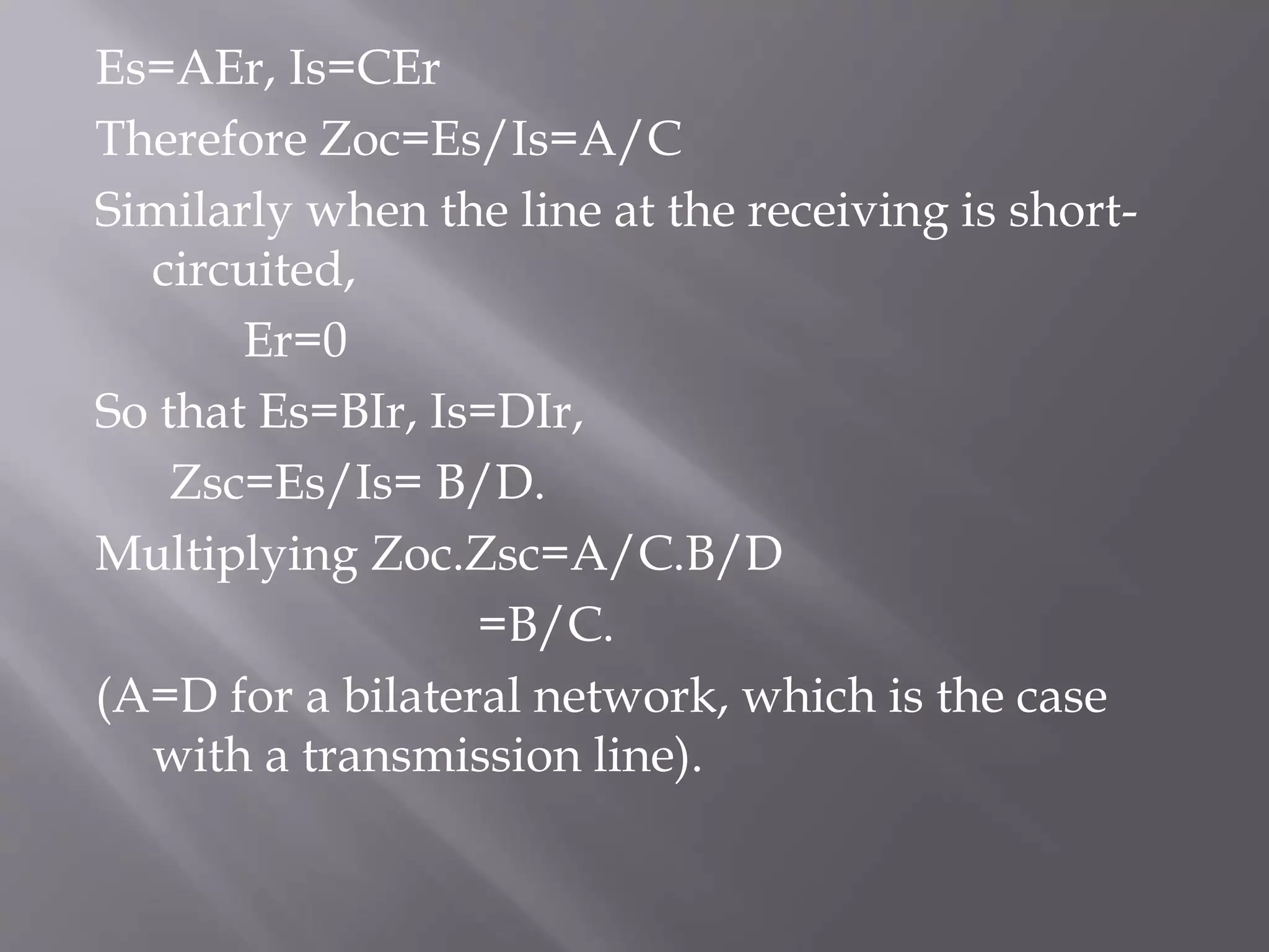 Es=AEr, Is=CEr
Therefore Zoc=Es/Is=A/C
Similarly when the line at the receiving is shortcircuited,
Er=0
So that Es=BIr, Is=DIr,
Zsc=Es/Is= B/D.
Multiplying Zoc.Zsc=A/C.B/D
=B/C.
(A=D for a bilateral network, which is the case
with a transmission line).

 