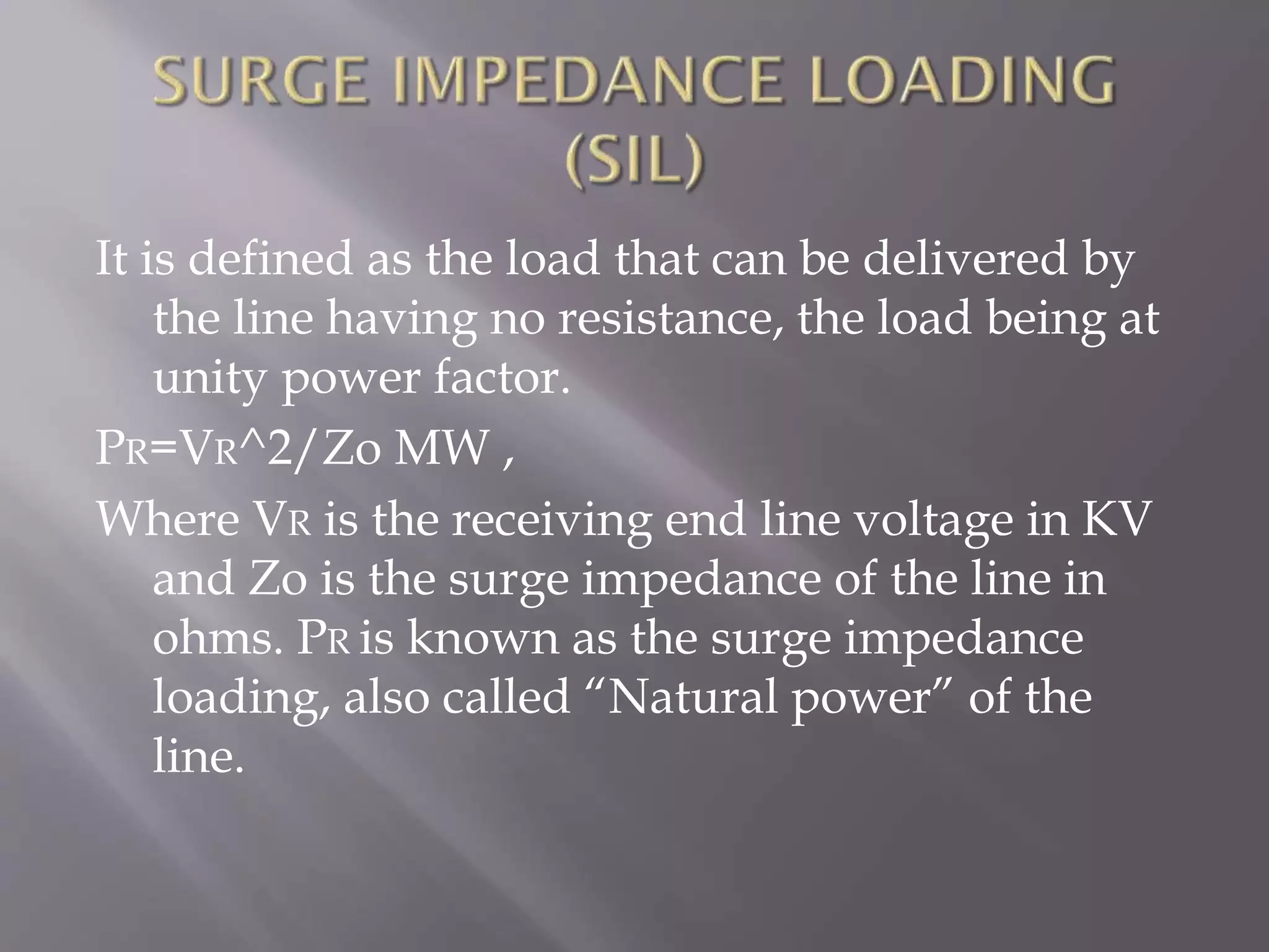It is defined as the load that can be delivered by
the line having no resistance, the load being at
unity power factor.
PR=VR^2/Zo MW ,
Where VR is the receiving end line voltage in KV
and Zo is the surge impedance of the line in
ohms. PR is known as the surge impedance
loading, also called “Natural power” of the
line.

 