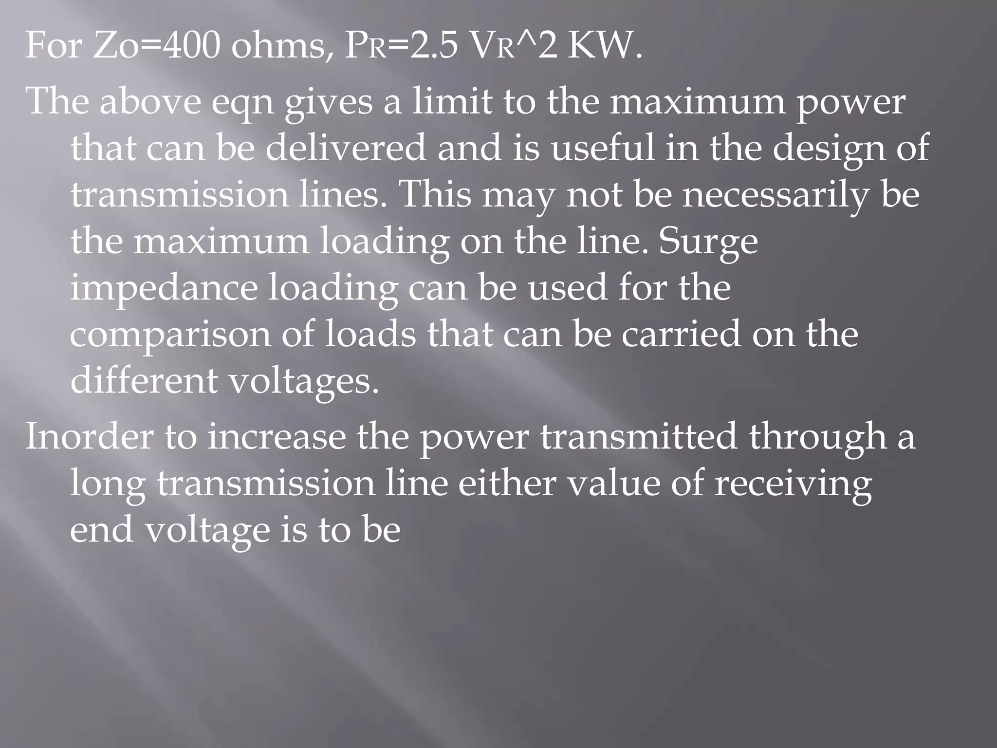 For Zo=400 ohms, PR=2.5 VR^2 KW.
The above eqn gives a limit to the maximum power
that can be delivered and is useful in the design of
transmission lines. This may not be necessarily be
the maximum loading on the line. Surge
impedance loading can be used for the
comparison of loads that can be carried on the
different voltages.
Inorder to increase the power transmitted through a
long transmission line either value of receiving
end voltage is to be

 