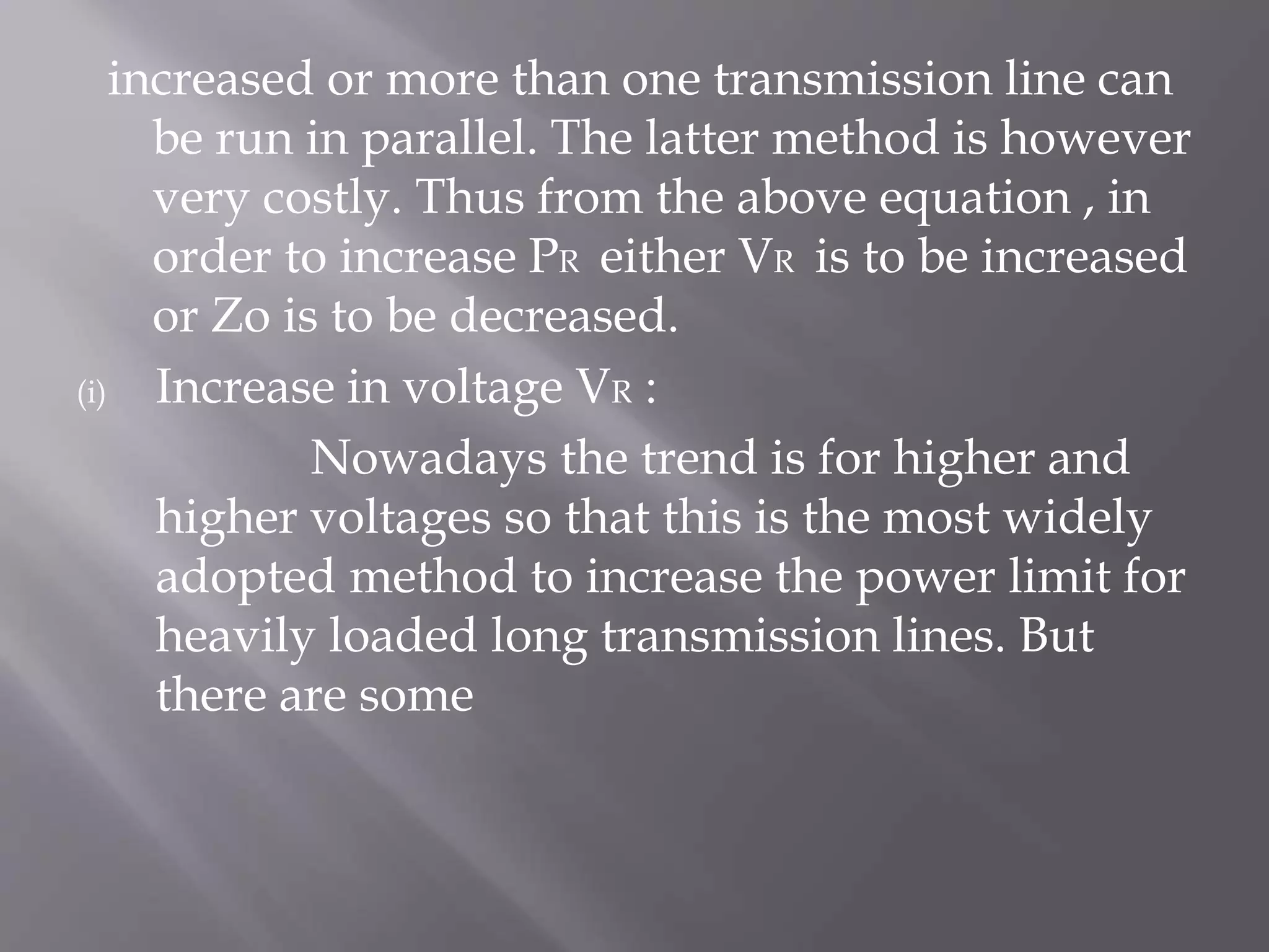 increased or more than one transmission line can
be run in parallel. The latter method is however
very costly. Thus from the above equation , in
order to increase PR either VR is to be increased
or Zo is to be decreased.
(i)
Increase in voltage VR :
Nowadays the trend is for higher and
higher voltages so that this is the most widely
adopted method to increase the power limit for
heavily loaded long transmission lines. But
there are some

 