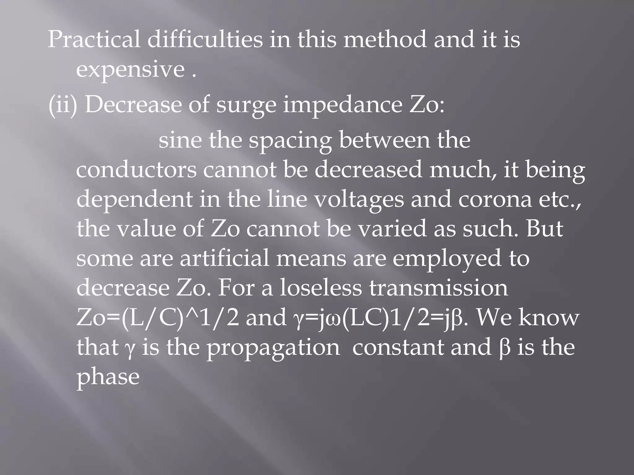 Practical difficulties in this method and it is
expensive .
(ii) Decrease of surge impedance Zo:
sine the spacing between the
conductors cannot be decreased much, it being
dependent in the line voltages and corona etc.,
the value of Zo cannot be varied as such. But
some are artificial means are employed to
decrease Zo. For a loseless transmission
Zo=(L/C)^1/2 and γ=jω(LC)1/2=jβ. We know
that γ is the propagation constant and β is the
phase

 