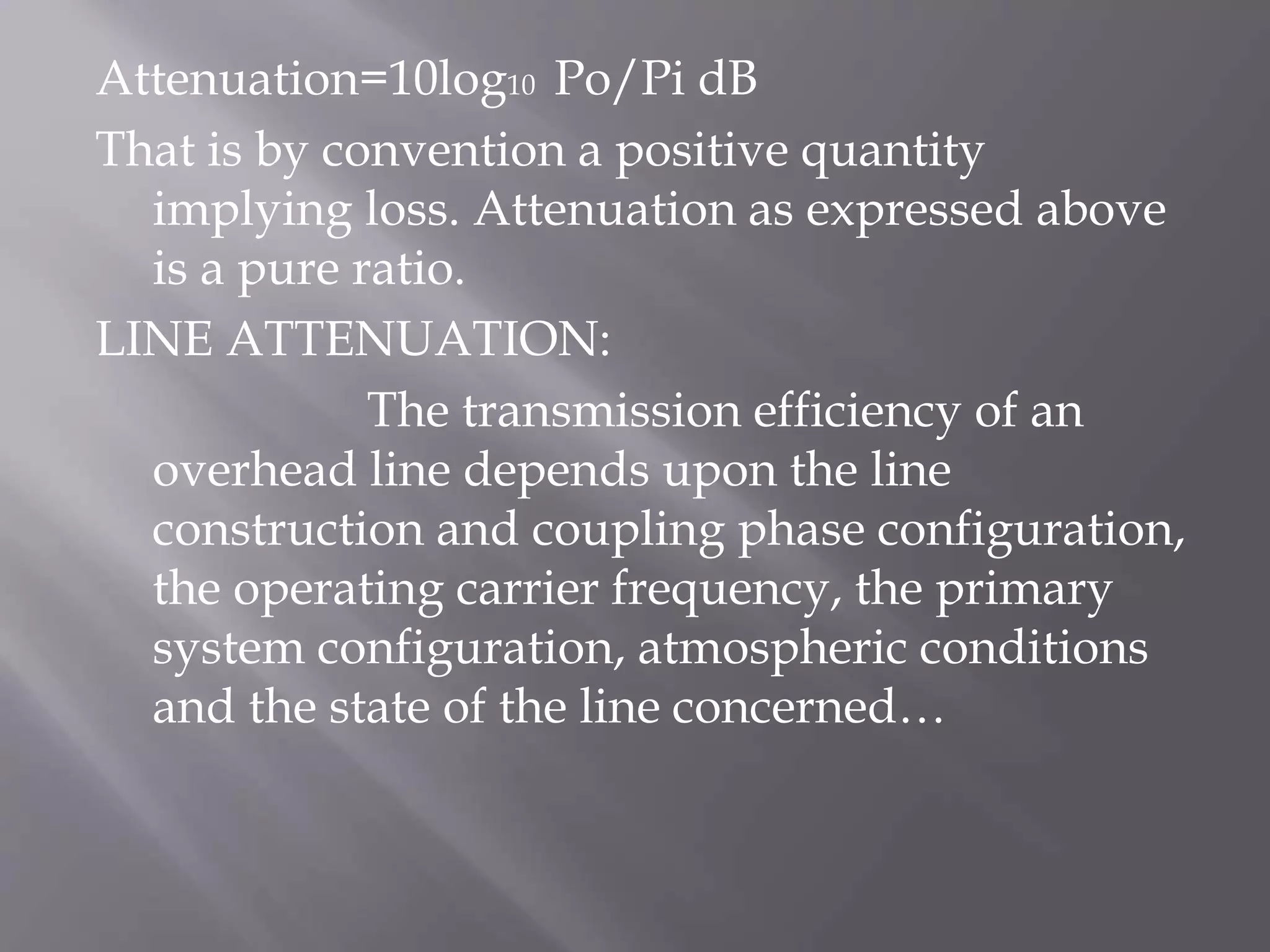 Attenuation=10log10 Po/Pi dB
That is by convention a positive quantity
implying loss. Attenuation as expressed above
is a pure ratio.
LINE ATTENUATION:
The transmission efficiency of an
overhead line depends upon the line
construction and coupling phase configuration,
the operating carrier frequency, the primary
system configuration, atmospheric conditions
and the state of the line concerned…

 