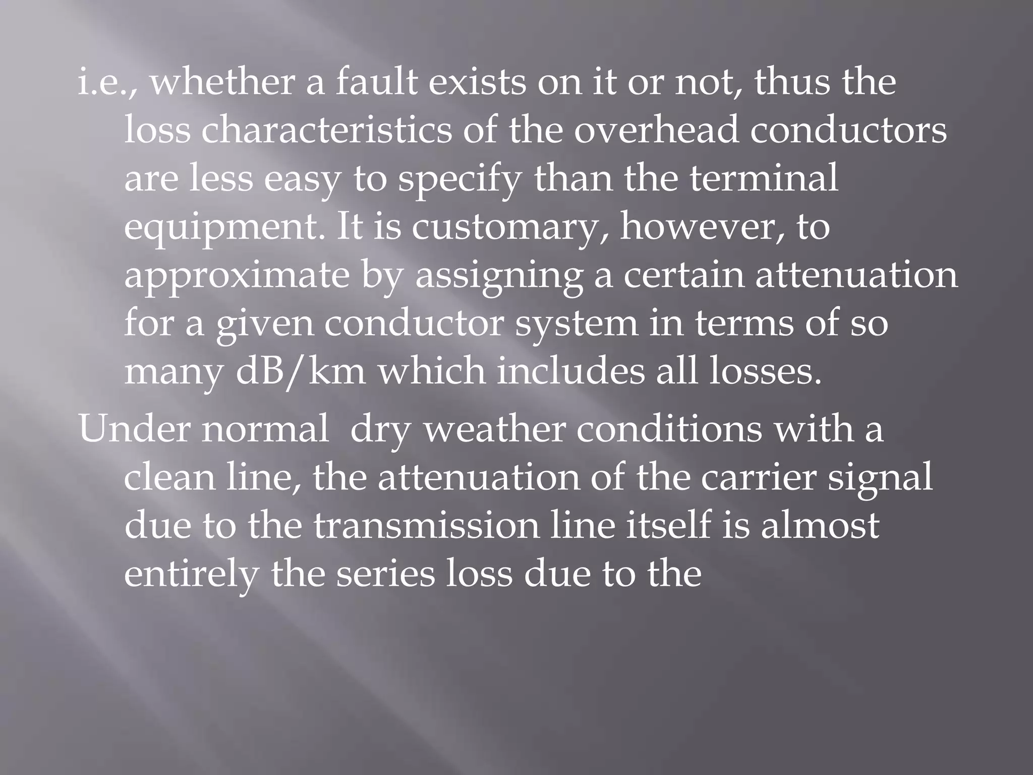 i.e., whether a fault exists on it or not, thus the
loss characteristics of the overhead conductors
are less easy to specify than the terminal
equipment. It is customary, however, to
approximate by assigning a certain attenuation
for a given conductor system in terms of so
many dB/km which includes all losses.
Under normal dry weather conditions with a
clean line, the attenuation of the carrier signal
due to the transmission line itself is almost
entirely the series loss due to the

 