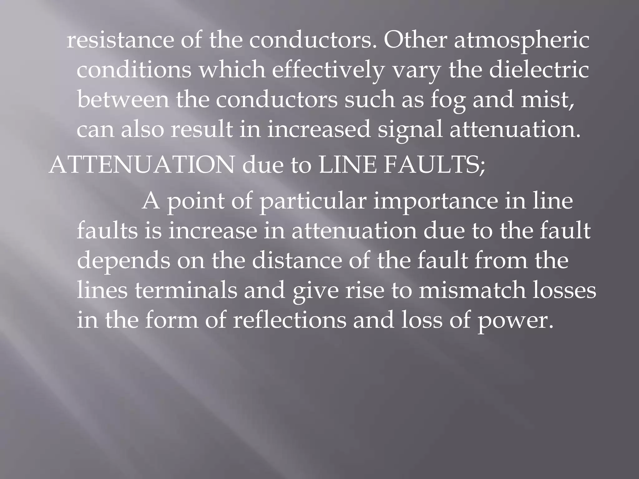 resistance of the conductors. Other atmospheric
conditions which effectively vary the dielectric
between the conductors such as fog and mist,
can also result in increased signal attenuation.
ATTENUATION due to LINE FAULTS;
A point of particular importance in line
faults is increase in attenuation due to the fault
depends on the distance of the fault from the
lines terminals and give rise to mismatch losses
in the form of reflections and loss of power.

 