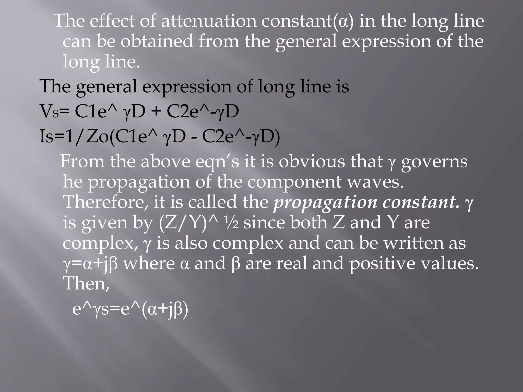 The effect of attenuation constant(α) in the long line
can be obtained from the general expression of the
long line.
The general expression of long line is
VS= C1e^ γD + C2e^-γD
Is=1/Zo(C1e^ γD - C2e^-γD)
From the above eqn’s it is obvious that γ governs
he propagation of the component waves.
Therefore, it is called the propagation constant. γ
is given by (Z/Y)^ ½ since both Z and Y are
complex, γ is also complex and can be written as
γ=α+jβ where α and β are real and positive values.
Then,
e^γs=e^(α+jβ)

 
