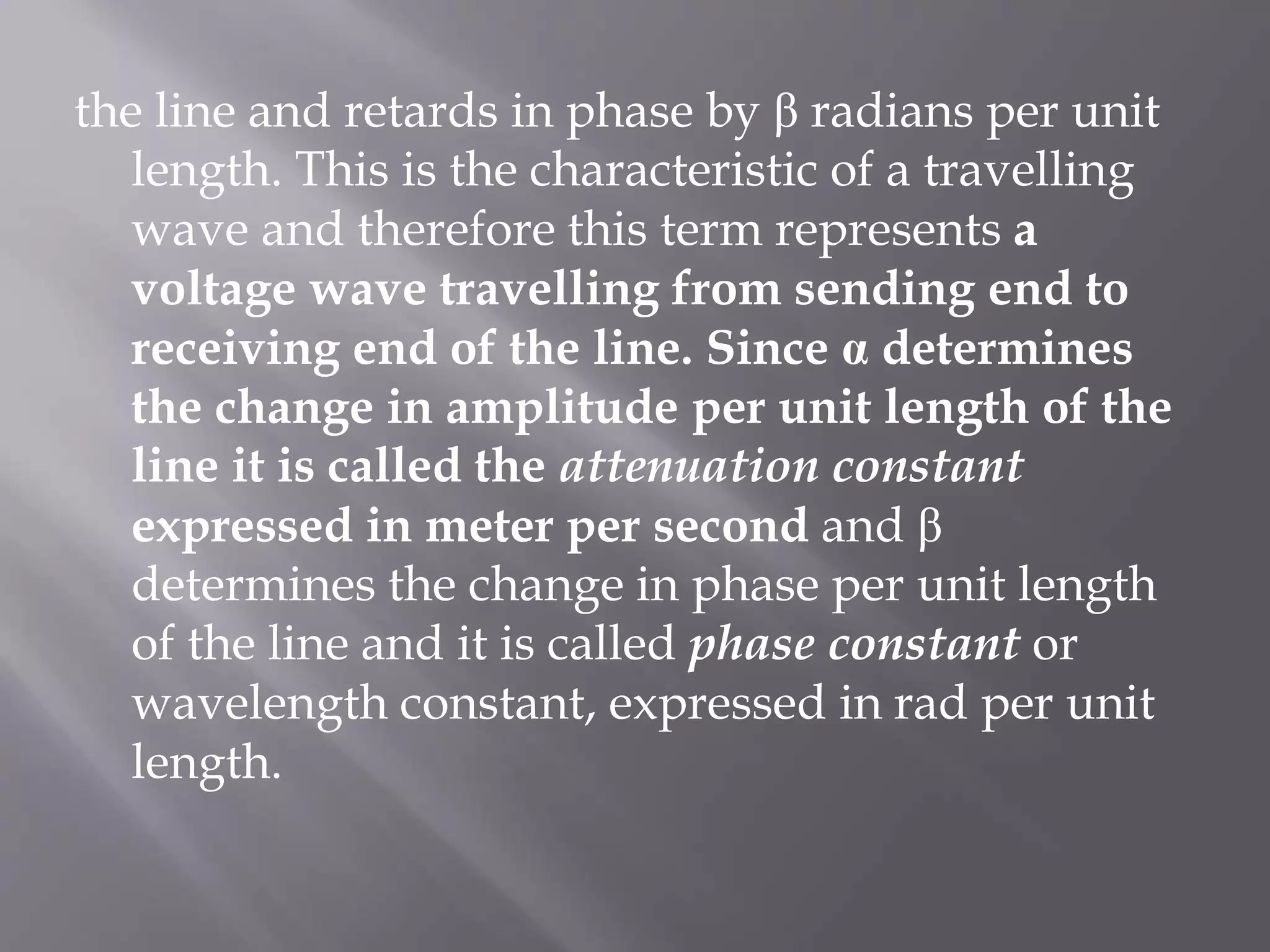 the line and retards in phase by β radians per unit
length. This is the characteristic of a travelling
wave and therefore this term represents a
voltage wave travelling from sending end to
receiving end of the line. Since α determines
the change in amplitude per unit length of the
line it is called the attenuation constant
expressed in meter per second and β
determines the change in phase per unit length
of the line and it is called phase constant or
wavelength constant, expressed in rad per unit
length.

 