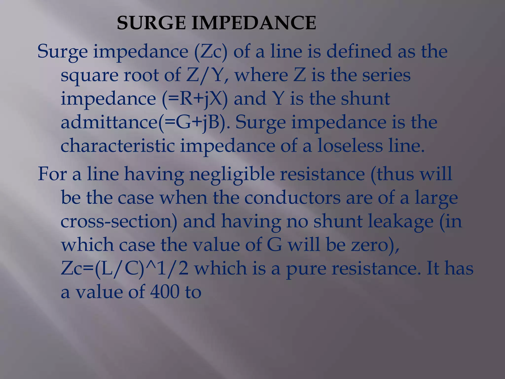 SURGE IMPEDANCE
Surge impedance (Zc) of a line is defined as the
square root of Z/Y, where Z is the series
impedance (=R+jX) and Y is the shunt
admittance(=G+jB). Surge impedance is the
characteristic impedance of a loseless line.
For a line having negligible resistance (thus will
be the case when the conductors are of a large
cross-section) and having no shunt leakage (in
which case the value of G will be zero),
Zc=(L/C)^1/2 which is a pure resistance. It has
a value of 400 to

 