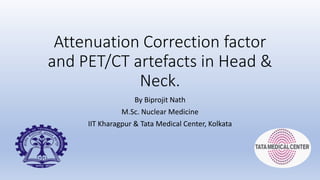 Attenuation Correction factor
and PET/CT artefacts in Head &
Neck.
By Biprojit Nath
M.Sc. Nuclear Medicine
IIT Kharagpur & Tata Medical Center, Kolkata
 