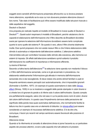 soggetti erano sensibili all'informazione presentata all'orecchio cui si doveva prestare
meno attenzione, soprattutto se la voce cui non dovevano prestare attenzione diceva il
loro nome. Tale stato di facilitazione può infine essere modificato dalle istruzioni ricevute o
dalle aspettative del soggetto.
Deutsch e Deutsch
Una proposta più radicale rispetto al modello di Broadbent è invece quella di Deutsch e
Deutsch
[11]
. Questi autori respinsero il modello di Broadbent, perché valutarono che le
capacità di elaborazione dell’informazione che il filtro descritto da Broadbent dovrebbe
avere per operare la selezione dell’informazione dovrebbero essere tanto complicate
quanto lo sono quelle del sistema P. Se questo è vero, allora il filtro diventa totalmente
inutile. Essi quindi proposero che non esiste nessun filtro e che l’intera elaborazione dello
stimolo è automatica e indipendente dall’attenzione selettiva. L’attenzione selettiva
interverrebbe solo per controllare l’accesso dello stimolo alla coscienza, alla memoria e ai
sistemi di risposta. Gli effetti dell’attenzione sarebbero quindi soltanto il prodotto
dell’interazione tra coefficienti di importanza e informazione afferente.
La teoria di Norman
Secondo un'altra teoria dell'attenzione
[12]
la selezione viene operata non mediante il blocco
o il filtro dell'informazione sensoriale, come si è già accennato in precedenza, ma
elaborando selettivamente l'informazione già attivata in memoria dall'informazione
sensoriale che si sta raccogliendo. Si deve notare che anche stimoli familiari e usati di
frequente sembrano essere percepiti così automaticamente, che è impossibile ignorarli
(Schneider e Schiffrin, 1977). Un esempio di questo automatismo è dato dallo Stroop
effect (Stroop, 1935) in cui si mostrano a soggetti delle parole stampate in colori diversi e
si chiede loro di ignorare le parole e di riferire solo il colore dell'inchiostro. Questo compito
era perfettamente eseguito, salvo che nel caso in cui le parole erano nomi di colori, diversi
dal colore dell'inchiostro. In questo caso l'impedimento derivava dalla percezione del
significato della parola resa quasi automatica dall'esercizio, che normalmente facilita la
lettura ma che in questo caso era un elemento di disturbo. Lo stroop-effect può essere
considerato un esempio di insuccesso dell'attenzione selettiva. C’è da dire che,
comunque, il lavori più recenti nel campo sembrano essere favorevoli alla posizione di
Broadbent.
Attenzione divisa
Quando si fa riferimento al concetto di attenzione divisa si pone l’accento su un particolare
aspetto dei processi attentivi, ovvero sulla capacità che tutti abbiamo di prestare
 