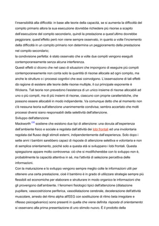 l’insensibilità alla difficoltà: in base alle teorie della capacità, se si aumenta la difficoltà del
compito primario allora la sua esecuzione dovrebbe richiedere più risorse a scapito
dell’esecuzione del compito secondario, quindi la prestazione a quest’ultimo dovrebbe
peggiorare; quest’effetto però non viene sempre osservato, in quanto a volte l’incremento
della difficoltà in un compito primario non determina un peggioramento della prestazione
nel compito secondario;
la condivisione perfetta: è stato osservato che a volte due compiti vengono eseguiti
contemporaneamente senza alcuna interferenza.
Questi effetti ci dicono che nel caso di situazioni che impongono di eseguire più compiti
contemporaneamente non conta solo la quantità di risorse allocate ad ogni compito, ma
anche le strutture o i processi cognitivi che essi coinvolgono. L’osservazione di tali effetti
dà ragione di esistere alle teorie delle risorse multiple, il cui principale esponente è
Wickens. Tali teorie non prevedono l’esistenza di un unico insieme di risorse allocabili ad
uno o più compiti, ma di più insiemi di risorse, ciascuno con proprie caratteristiche, che
possono essere allocabili in modo indipendente. Va comunque detto che al momento non
c'è nessuna teoria sull'attenzione unanimemente condivisa; sembra accertato che molti
processi diversi siano responsabili della selettività dell'attenzione.
Sviluppo dell'attenzione
Mackworth
[14]
sostiene che esistono due tipi di attenzione: una dovuta all’esperienza
dell’ambiente fisico e sociale e regolata dall’attività dei lobi frontali ed una involontaria
regolata dal flusso degli stimoli esterni, indipendentemente dall’esperienza. Solo dopo i
sette anni i bambini sarebbero capaci di risposte di attenzione selettiva e volontaria e non
di semplice orientamento, poiché solo a questa età si sviluppano i lobi frontali. Questa
spiegazione appare molto controversa: ciò che si modificherebbe con lo sviluppo non è,
probabilmente la capacità attentiva in sé, ma l'attività di selezione percettiva delle
informazioni.
Con la maturazione e lo sviluppo vengono sempre meglio colte le informazioni utili per
ottenere una certa prestazione, cioè il bambino è in grado di utilizzare strategie sempre più
flessibili ed economiche per elaborare e strutturare in modo organico le informazioni che
gli provengono dall’ambiente. I fenomeni fisiologici tipici dell'attenzione (dilatazione
pupillare, vasocostrizione periferica, vasodilatazione cerebrale, decelerazione dell'attività
muscolare, arresto del ritmo alpha all'EEG con sostituzione di ritmo beta irregolare e
riflesso psicogalvanico) sono presenti in quella che viene definita risposta di orientamento:
si osservano alla prima presentazione di uno stimolo nuovo. È il prodotto della
 