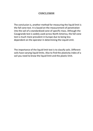 Conclusion

The conclusion is, another method for measuring the liquid limit is
the fall cone test. It is based on the measurement of penetration
into the soil of a standardized cone of specific mass. Although the
Casagrande test is widely used across North America, the fall cone
test is much more prevalent in Europe due to being less
dependent on the operator in determining the Liquid Limit.

The importance of the liquid limit test is to classify soils. Different
soils have varying liquid limits. Also to find the plasticity index of a
soil you need to know the liquid limit and the plastic limit.

 