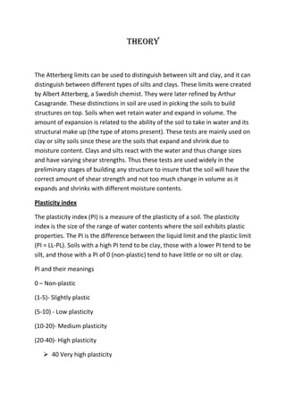 Theory

The Atterberg limits can be used to distinguish between silt and clay, and it can
distinguish between different types of silts and clays. These limits were created
by Albert Atterberg, a Swedish chemist. They were later refined by Arthur
Casagrande. These distinctions in soil are used in picking the soils to build
structures on top. Soils when wet retain water and expand in volume. The
amount of expansion is related to the ability of the soil to take in water and its
structural make up (the type of atoms present). These tests are mainly used on
clay or silty soils since these are the soils that expand and shrink due to
moisture content. Clays and silts react with the water and thus change sizes
and have varying shear strengths. Thus these tests are used widely in the
preliminary stages of building any structure to insure that the soil will have the
correct amount of shear strength and not too much change in volume as it
expands and shrinks with different moisture contents.
Plasticity index
The plasticity index (PI) is a measure of the plasticity of a soil. The plasticity
index is the size of the range of water contents where the soil exhibits plastic
properties. The PI is the difference between the liquid limit and the plastic limit
(PI = LL-PL). Soils with a high PI tend to be clay, those with a lower PI tend to be
silt, and those with a PI of 0 (non-plastic) tend to have little or no silt or clay.
PI and their meanings
0 – Non-plastic
(1-5)- Slightly plastic
(5-10) - Low plasticity
(10-20)- Medium plasticity
(20-40)- High plasticity
 40 Very high plasticity

 