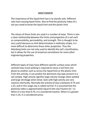 Discussion
The importance of the liquid limit test is to classify soils. Different
soils have varying liquid limits. Also to find the plasticity index of a
soil you need to know the liquid limit and the plastic limit.

The values of these limits are used in a number of ways. There is also
a close relationship between the limits and properties of a soil such
as compressibility, permeability, and strength. This is thought to be
very useful because as limit determination is relatively simple, it is
more difficult to determine these other properties. Thus the
Atterberg limits are not only used to identify the soil's classification,
but it allows for the use of empirical correlations for some other
engineering properties.

Different types of clays have different specific surface areas which
controls how much wetting is required to move a soil from one
phase to another such as across the liquid limit or the plastic limit.
From this activity, it can predict the dominant clay type present in a
soil sample. High activity signifies large volume change when wetted
and large shrinkage when dried. Soils with high activity are very
reactive chemically. Normally the activity of clay is between 0.75 and
1.25, and in this range clay is called normal. It is assumed that the
plasticity index is approximately equal to the clay fraction (A = 1).
When A is less than 0.75, it is considered inactive. When it is greater
than 1.25, it is considered active.

 