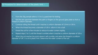 B) Procedure for determination of the plastic limit :-
1. From the 20g sample select a 1.5 to 2 g specimen for testing.
2. Roll the test specimen between the palm or fingers on the ground glass plate to from a
thread of uniform diameter.
3. Continue rolling the thread until it reaches a uniform diameter of 3.2mm or 1/8 in.
4. When the thread becomes a diameter of 1/8 in. reform it into a ball.
5. Knead the soil for a few minutes to reduce its water content slightly.
6. Repeat steps 2 to 5 until the thread crumbles when it reaches a uniform diameter of 1/8 in.
7. When the soil reaches the point where it will crumble, and when the thread is a uniform
diameter of 1/8", it is at its plastic limit. Determine the water content of the soil.
 