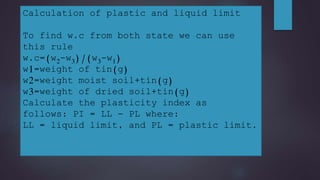 Calculation of plastic and liquid limit
To find w.c from both state we can use
this rule
w.c=(w2-w3)/(w3-w1)
w1=weight of tin(g)
w2=weight moist soil+tin(g)
w3=weight of dried soil+tin(g)
Calculate the plasticity index as
follows: PI = LL - PL where:
LL = liquid limit, and PL = plastic limit.
 