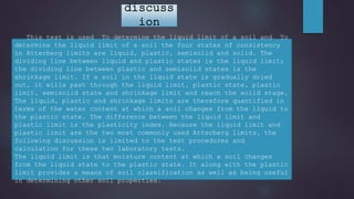 This test is used To determine the liquid limit of a soil and To
determine the liquid limit of a soil the four states of consistency
in Atterberg limits are liquid, plastic, semisolid and solid. The
dividing line between liquid and plastic states is the liquid limit;
the dividing line between plastic and semisolid states is the
shrinkage limit. If a soil in the liquid state is gradually dried
out, it wills past through the liquid limit, plastic state, plastic
limit, semisolid state and shrinkage limit and reach the solid stage.
The liquid, plastic and shrinkage limits are therefore quantified in
terms of the water content at which a soil changes from the liquid to
the plastic state. The difference between the liquid limit and
plastic limit is the plasticity index. Because the liquid limit and
plastic limit are the two most commonly used Atterberg limits, the
following discussion is limited to the test procedures and
calculation for these two laboratory tests.
The liquid limit is that moisture content at which a soil changes
from the liquid state to the plastic state. It along with the plastic
limit provides a means of soil classification as well as being useful
in determining other soil properties.
discuss
ion
 