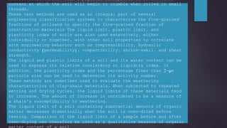 and semisolid states. From a physical standpoint, it is the water
content at which the soil will begin to crumble when rolled in small
threads.
These test methods are used as an integral part of several
engineering classification systems to characterize the fine-grained
fractions of soilsand to specify the fine-grained fraction of
construction materials The liquid limit, plastic limit, and
plasticity index of soils are also used extensively, either
individually or together, with other soil properties to correlate
with engineering behavior such as compressibility, hydraulic
conductivity (permeability), compactibility, shrink-swell, and shear
strength.
The liquid and plastic limits of a soil and its water content can be
used to express its relative consistency or liquidity index. In
addition, the plasticity index and the percentage finer than 2-μm
particle size can be used to determine its activity number.
These methods are sometimes used to evaluate the weathering
characteristics of clay-shale materials. When subjected to repeated
wetting and drying cycles, the liquid limits of these materials tend
to increase, The amount of increase is considered to be a measure of
a shale's susceptibility to weathering.
The liquid limit of a soil containing substantial amounts of organic
matter decreases dramatically when the soil is oven-dried before
testing. Comparison of the liquid limit of a sample before and after
oven-drying can therefore be used as a qualitative measure of organic
 