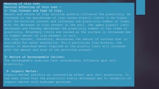 Meaning of this test
Factors Affecting of this test :
1- Clay Content and Type of Clay:
Amount and nature of clay colloids greatly influence the plasticity. An
increase in the percentage of clay causes plastic limits to be higher
with the moisture content and increases the plasticity number or index.
With the decrease in clay content in the soil, the upper plastic limit
decreases and thereby decreases the plasticity number or the index of
plasticity. Atterberg limits are raised as the surface is increased due
to higher amount of clay present in soil.
The clay content, therefore, determines the amount of surface that is
available for water adsorption. For a particular clay mineral, the
amount of absorbed water required at the plastic limit will increase
with the amount and size of the particles present.
2- Nature of Exchangeable Cations:
The exchangeable acations have considerable influence upon soil
plasticity.
3- Organic Matter:
Organic matter exhibits an interesting effect upon soil plasticity. It
has been found that the plasticity limits decreased due to oxidation of
organic matter with hydrogen peroxide.
 