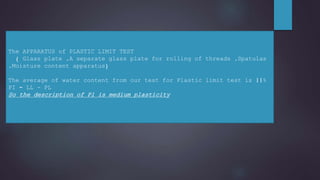 The APPARATUS of PLASTIC LIMIT TEST
( Glass plate ,A separate glass plate for rolling of threads ,Spatulas
,Moisture content apparatus)
The average of water content from our test for Plastic limit test is 11%
PI = LL - PL
So the description of Pl is medium plasticity
 