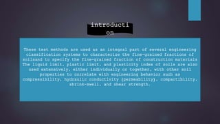 These test methods are used as an integral part of several engineering
classification systems to characterize the fine-grained fractions of
soilsand to specify the fine-grained fraction of construction materials
The liquid limit, plastic limit, and plasticity index of soils are also
used extensively, either individually or together, with other soil
properties to correlate with engineering behavior such as
compressibility, hydraulic conductivity (permeability), compactibility,
shrink-swell, and shear strength.
introducti
on
 