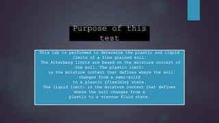 Purpose of this
test
This lab is performed to determine the plastic and liquid
limits of a fine grained soil.
The Atterberg limits are based on the moisture content of
the soil. The plastic limit:
is the moisture content that defines where the soil
changes from a semi-solid
to a plastic (flexible) state.
The liquid limit: is the moisture content that defines
where the soil changes from a
plastic to a viscous fluid state.
 