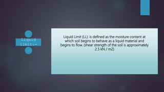 Liquid Limit (LL): is defined as the moisture content at
which soil begins to behave as a liquid material and
begins to flow. (shear strength of the soil is approximately
2.5 kN / m2)
Liquid
limit:-
 