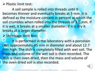  Plastic limit test:
       A soil sample is rolled into threads until it
becomes thinner and eventually breaks at 3 mm. it is
defined as the moisture content in percent at which the
soil crumbles when rolled into the threads of 3.0 mm. If
it is wet, it breaks at a smaller diameter; if it is dry it
breaks at a larger diameter.
 Shrinkage limit test:
       It is performed in the laboratory with a porcelain
dish approximately 45 mm in diameter and about 12.7
mm high. The dish is completely filled with wet soil. The
mass and volume of the wet soil is then recorded. The
dish is then oven dried, then the mass and volume of
the oven dried soil is also recorded.
 
