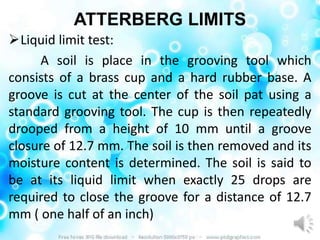 ATTERBERG LIMITS
Liquid limit test:
     A soil is place in the grooving tool which
consists of a brass cup and a hard rubber base. A
groove is cut at the center of the soil pat using a
standard grooving tool. The cup is then repeatedly
drooped from a height of 10 mm until a groove
closure of 12.7 mm. The soil is then removed and its
moisture content is determined. The soil is said to
be at its liquid limit when exactly 25 drops are
required to close the groove for a distance of 12.7
mm ( one half of an inch)
 