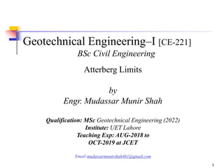 Geotechnical Engineering–I [CE-221]
BSc Civil Engineering
Atterberg Limits
by
Engr. Mudassar Munir Shah
Qualification: MSc Geotechnical Engineering (2022)
Institute: UET Lahore
Teaching Exp: AUG-2018 to
OCT-2019 at JCET
Email:mudassarmunirshah461@gmail.com
1
 