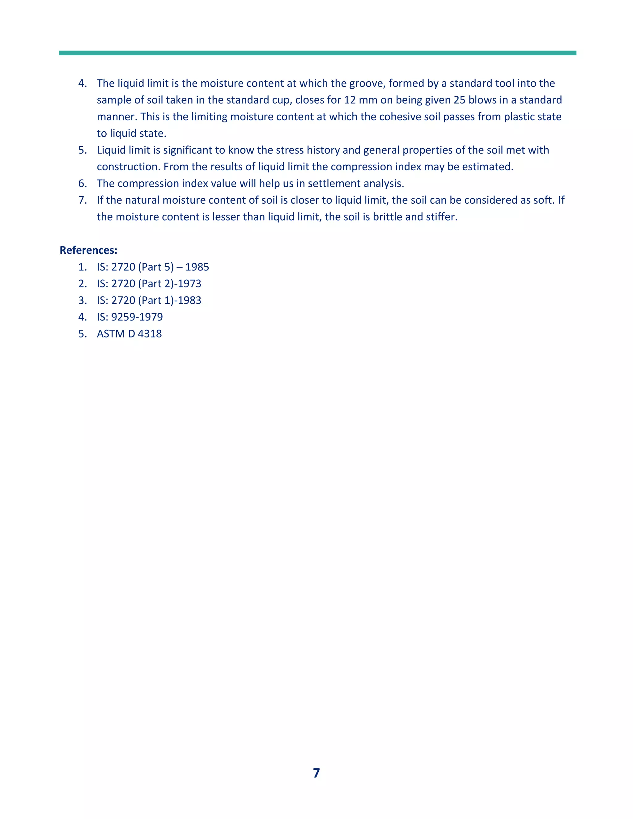 7
4. The liquid limit is the moisture content at which the groove, formed by a standard tool into the
sample of soil taken in the standard cup, closes for 12 mm on being given 25 blows in a standard
manner. This is the limiting moisture content at which the cohesive soil passes from plastic state
to liquid state.
5. Liquid limit is significant to know the stress history and general properties of the soil met with
construction. From the results of liquid limit the compression index may be estimated.
6. The compression index value will help us in settlement analysis.
7. If the natural moisture content of soil is closer to liquid limit, the soil can be considered as soft. If
the moisture content is lesser than liquid limit, the soil is brittle and stiffer.
References:
1. IS: 2720 (Part 5) – 1985
2. IS: 2720 (Part 2)-1973
3. IS: 2720 (Part 1)-1983
4. IS: 9259-1979
5. ASTM D 4318
 