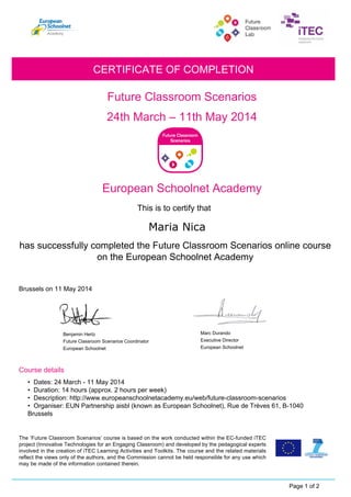 Future Classroom Scenarios
Benjamin Hertz
Future Classroom Scenarios Coordinator
24th March – 11th May 2014
CERTIFICATE OF COMPLETION
European Schoolnet Academy
This is to certify that
has successfully completed the Future Classroom Scenarios online course
on the European Schoolnet Academy
Brussels on 11 May 2014
Course details
Page 1 of 2
The ‘Future Classroom Scenarios’ course is based on the work conducted within the EC-funded iTEC
project (Innovative Technologies for an Engaging Classroom) and developed by the pedagogical experts
involved in the creation of iTEC Learning Activities and Toolkits. The course and the related materials
reflect the views only of the authors, and the Commission cannot be held responsible for any use which
may be made of the information contained therein.
• Dates: 24 March - 11 May 2014
• Duration: 14 hours (approx. 2 hours per week)
• Description: http://www.europeanschoolnetacademy.eu/web/future-classroom-scenarios
• Organiser: EUN Partnership aisbl (known as European Schoolnet), Rue de Trèves 61, B-1040
Brussels
European Schoolnet
Executive Director
European Schoolnet
Marc Durando
 