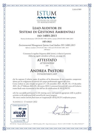 IS
ISTUM Srl - Piazzale della Resistenza, 3 - 50018 Scandicci (FI) - http://www.istum.it - P.I./C.F. 12917151008 - N.ro REA: FI/652277
ISTUM®
ISTITUTO DI STUDI
DI MANAGEMENT
Il Presidente
Avv. Luca Salvi
Corso qualificato
LAA-61989
Lead Auditor di
Sistemi di Gestione Ambientali
iso 14001:2015
Norme di riferimento: UNI EN ISO 19011:2018 e norma UNI EN ISO 14001:2015
(40 ore)
Environmental Management Systems Lead Auditor ISO 14001:2015
Reference standards: UNI EN ISO 19011: 2018 and UNI EN ISO 14001: 2015
(40 hours)
Constatata la regolare frequenza delle lezioni, si rilascia il presente
Following regular attendance of lessons, we assign this
ATTESTATO
ATTESTATION
a/to
Andrea Pastori
PSTNDR93R07L182P
che ha superato il relativo esame di profitto ed ha dimostrato di aver acquisito competenze
idonee per lo svolgimento di attività nel campo professionale oggetto del corso.
Corso svoltosi in aula virtuale nei giorni 27 e 28 novembre 2021, 04, 05, 18 e 19 dicembre
2021, 26 e 27 febbraio 2022, 05 e 06 marzo 2022. I contenuti formativi del corso ed il relativo
esame finale sono riconosciuti ai fini dell’iter di certificazione di AICQ SICEV.
who has successfully participated in the training course and acquired appropriate skills to perform
activities in the professional field covered by the course’s program.
The course content and the final exam are recognized for AICQ SICEV certification process.
Scandicci, 15 marzo 2022
Lead Auditor Ambiente
Nr. Registro 92
40 ore
 